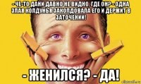 - че-то дани давно не видно, где он? - одна злая колдунья заколдовала его и держит в заточении! - женился? - да!
