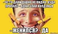 - че-то дани давно не видно, куда пропал? - одна злая колдунья - женился? - да