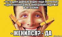 - че-то дани давно не видно, куда он пропал? - одна злая колдунья заколдовала и держит в заточении! - женился? - да