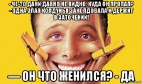 - че-то дани давно не видно, куда он пропал? - одна злая колдунья заколдовала и держит в заточении! — он что женился? - да