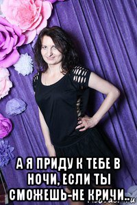  а я приду к тебе в ночи, если ты сможешь-не кричи..