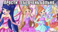 прости. тебе очень больно 