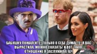  бабушку пожалейте! только о себе думаете! я вас вырастила, можно сказать! и вот такое отношение я заслужила! а?!