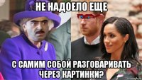 не надоело еще с самим собой разговаривать через картинки?