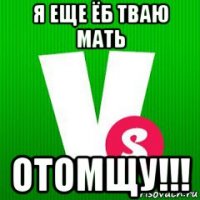 я еще ёб тваю мать отомщу!!!