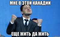 мне в этой канадии еще жить да жить