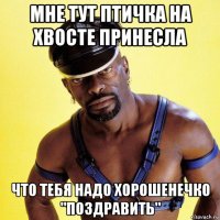 мне тут птичка на хвосте принесла что тебя надо хорошенечко "поздравить"