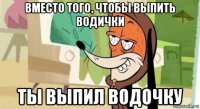вместо того, чтобы выпить водички ты выпил водочку