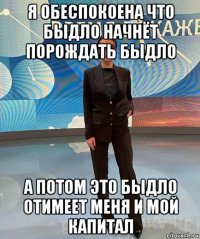 я обеспокоена что быдло начнёт порождать быдло а потом это быдло отимеет меня и мой капитал