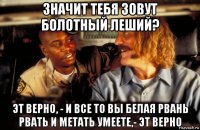 значит тебя зовут болотный леший? эт верно, - и все то вы белая рвань рвать и метать умеете,- эт верно