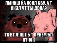 пмниш йа искл ббу, а т скзл чт ты двка? тк вт лчше б т прнем бл птчок