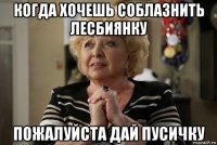 когда хочешь соблазнить лесбиянку пожалуйста дай пусичку