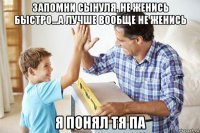 запомни сынуля, не женись быстро...а лучше вообще не женись я понял тя па