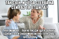 так сын..и чё за стерва на сей раз тя отшила? нуу..мам яя.. - лан не пизди, ща я звякну одной своей знакомой уж она толк знает шо да как