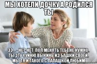 мы хотели дочку а родился ты ээ... - нет-нет, пол менять тебе не нужно, ты эту хуйню выкинь из башки своей, мы тя и такого с папашкой любим