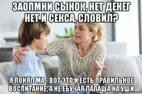 заопмни сынок, нет денег нет и секса, словил? я понял ма - вот это и есть правильное воспитание, а не ебучая лапаша на уши