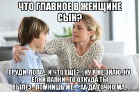 что главное в женщине сын? груди, попа... и что ещё? - ну я не знаю, ну ёлки палки...то откуда ты вылез...помнишь же.. - аа да точно ма..