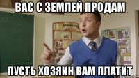 вас с землей продам пусть хозяин вам платит