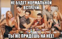 не будет нормальной встречи ты же придешь на нее!