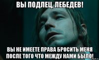 вы подлец, лебедев! вы не имеете права бросить меня после того что между нами было!