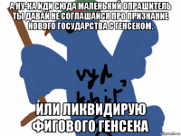 а ну-ка иди сюда маленький опрашитель ты давай не соглашайся про признание нового государства с генсеком. или ликвидирую фигового генсека