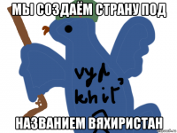 мы создаём страну под названием вяхиристан