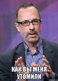  как вы меня утомили
