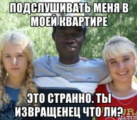 подслушивать меня в моей квартире это странно. ты извращенец что ли?