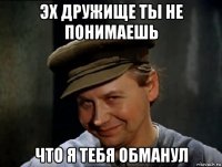 эх дружище ты не понимаешь что я тебя обманул