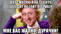 вот смотрю я на тех, кто заходит на сайт risovach мне вас жалко, дурачки!