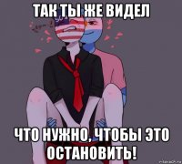 так ты же видел что нужно, чтобы это остановить!