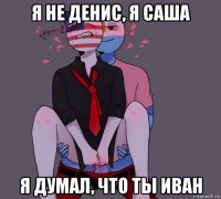 я не денис, я саша я думал, что ты иван