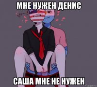 мне нужен денис саша мне не нужен