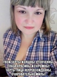  твои черты изящны, утонченны, глаза красивы и скромны! черты лица непревзойденны, очаровательно милы!