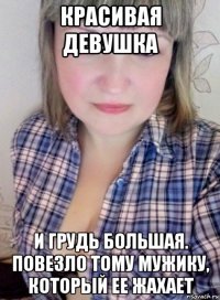 красивая девушка и грудь большая. повезло тому мужику, который ее жахает
