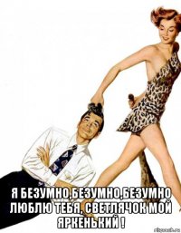  я безумно,безумно,безумно люблю тебя, светлячок мой яркенький !