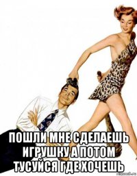  пошли мне сделаешь игрушку а потом тусуйся где хочешь
