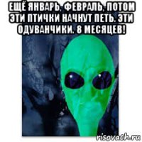 ещё январь, февраль, потом эти птички начнут петь. эти одуванчики. 8 месяцев! 