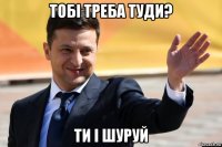 тобі треба туди? ти і шуруй