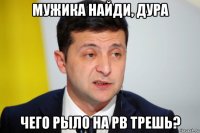 мужика найди, дура чего рыло на рв трешь?