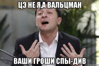 цэ не я,а вальцман ваши гроши спы-див