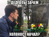 дед, а ты зачем холокост начал?