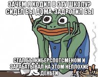 зачем я ходил в эту школу? сидел бы дома, задротил бы стал бы киберспотсменом и зарабатывал на этом неплохие деньги