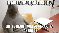 я мота продав походу ше не дали грошей, чекаю на завдаток