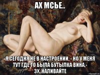 ах мсье.. я сегодня не в настроении, - но у меня тут где то была бутылка вина,- эх..наливайте