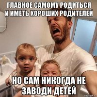главное самому родиться и иметь хороших родителей но сам никогда не заводи детей