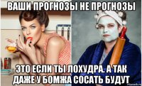 ваши прогнозы не прогнозы это если ты лохудра. а так даже у бомжа сосать будут