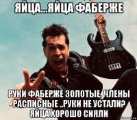 яйца...яйца фаберже руки фаберже золотые, члены расписные ..руки не устали? яйца хорошо сияли