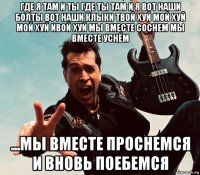 где я там и ты где ты там и я вот наши болты вот наши клыки твой хуй мой хуй мой хуй ивой хуй мы вместе соснем мы вместе уснём ...мы вместе проснемся и вновь поебемся