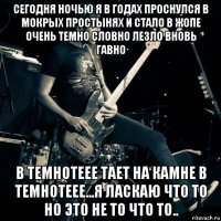 сегодня ночью я в годах проснулся в мокрых простынях и стало в жопе очень темно словно лезло вновь гавно в темнотеее тает на камне в темнотеее...я ласкаю что то но это не то что то..